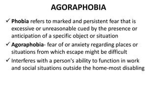 AGORAPHOBIA
 Phobia refers to marked and persistent fear that is
excessive or unreasonable cued by the presence or
anticipation of a specific object or situation
 Agoraphobia- fear of or anxiety regarding places or
situations from which escape might be difficult
 Interferes with a person's ability to function in work
and social situations outside the home-most disabling
 