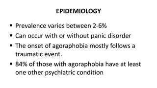 EPIDEMIOLOGY
 Prevalence varies between 2-6%
 Can occur with or without panic disorder
 The onset of agoraphobia mostly follows a
traumatic event.
 84% of those with agoraphobia have at least
one other psychiatric condition
 