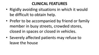 CLINICAL FEATURES
• Rigidly avoiding situations in which it would
be difficult to obtain help.
• Prefer to be accompanied by friend or family
member in busy streets, crowded stores,
closed in spaces or closed in vehicles.
• Severely affected patients may refuse to
leave the house
 