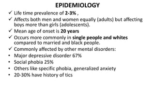 EPIDEMIOLOGY
 Life time prevalence of 2-3% ,
 Affects both men and women equally (adults) but affecting
boys more than girls (adolescents).
 Mean age of onset is 20 years
 Occurs more commonly in single people and whites
compared to married and black people.
 Commonly affected by other mental disorders:
• Major depressive disorder 67%
• Social phobia 25%
• Others like specific phobia, generalized anxiety
• 20-30% have history of tics
 