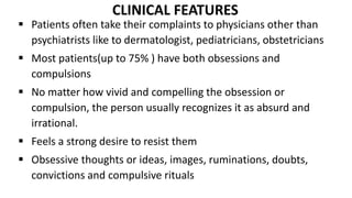 CLINICAL FEATURES
 Patients often take their complaints to physicians other than
psychiatrists like to dermatologist, pediatricians, obstetricians
 Most patients(up to 75% ) have both obsessions and
compulsions
 No matter how vivid and compelling the obsession or
compulsion, the person usually recognizes it as absurd and
irrational.
 Feels a strong desire to resist them
 Obsessive thoughts or ideas, images, ruminations, doubts,
convictions and compulsive rituals
 
