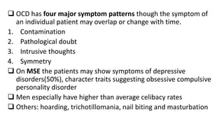  OCD has four major symptom patterns though the symptom of
an individual patient may overlap or change with time.
1. Contamination
2. Pathological doubt
3. Intrusive thoughts
4. Symmetry
 On MSE the patients may show symptoms of depressive
disorders(50%), character traits suggesting obsessive compulsive
personality disorder
 Men especially have higher than average celibacy rates
 Others: hoarding, trichotillomania, nail biting and masturbation
 