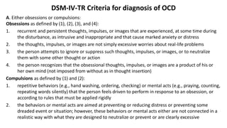 DSM-IV-TR Criteria for diagnosis of OCD
A. Either obsessions or compulsions:
Obsessions as defined by (1), (2), (3), and (4):
1. recurrent and persistent thoughts, impulses, or images that are experienced, at some time during
the disturbance, as intrusive and inappropriate and that cause marked anxiety or distress
2. the thoughts, impulses, or images are not simply excessive worries about real-life problems
3. the person attempts to ignore or suppress such thoughts, impulses, or images, or to neutralize
them with some other thought or action
4. the person recognizes that the obsessional thoughts, impulses, or images are a product of his or
her own mind (not imposed from without as in thought insertion)
Compulsions as defined by (1) and (2):
1. repetitive behaviors (e.g., hand washing, ordering, checking) or mental acts (e.g., praying, counting,
repeating words silently) that the person feels driven to perform in response to an obsession, or
according to rules that must be applied rigidly
2. the behaviors or mental acts are aimed at preventing or reducing distress or preventing some
dreaded event or situation; however, these behaviors or mental acts either are not connected in a
realistic way with what they are designed to neutralize or prevent or are clearly excessive
 