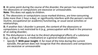 B. At some point during the course of the disorder, the person has recognized that
the obsessions or compulsions are excessive or unreasonable.
Note: This does not apply to children.
C. The obsessions or compulsions cause marked distress, are time-consuming
(take more than 1 hour a day), or significantly interfere with the person's normal
routine, occupational (or academic) functioning, or usual social activities or
relationships.
D. If another Axis I disorder is present, the content of the obsessions or
compulsions is not restricted to it (e.g., preoccupation with food in the presence
of an eating disorder;
E. The disturbance is not due to the direct physiological effects of a substance
(e.g., a drug of abuse, a medication) or a general medical condition.
• Specify if: With poor insight: if, for most of the time during the current
episode, the person does not recognize that the obsessions and compulsions
are excessive or unreasonable
 