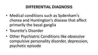 DIFFERENTIAL DIAGNOSIS
• Medical conditions such as Sydenham's
chorea and Huntington's disease that affect
primarily the basal ganglia
• Tourette's Disorder
• Other Psychiatric Conditions like obsessive
compulsive personality disorder, depression,
psychotic episode
 