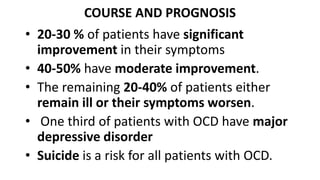 COURSE AND PROGNOSIS
• 20-30 % of patients have significant
improvement in their symptoms
• 40-50% have moderate improvement.
• The remaining 20-40% of patients either
remain ill or their symptoms worsen.
• One third of patients with OCD have major
depressive disorder
• Suicide is a risk for all patients with OCD.
 