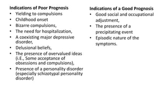 Indications of Poor Prognosis
• Yielding to compulsions
• Childhood onset
• Bizarre compulsions,
• The need for hospitalization,
• A coexisting major depressive
disorder,
• Delusional beliefs,
• The presence of overvalued ideas
(i.E., Some acceptance of
obsessions and compulsions),
• Presence of a personality disorder
(especially schizotypal personality
disorder)
Indications of a Good Prognosis
• Good social and occupational
adjustment,
• The presence of a
precipitating event
• Episodic nature of the
symptoms.
 