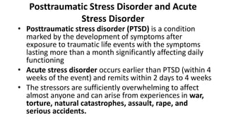 Posttraumatic Stress Disorder and Acute
Stress Disorder
• Posttraumatic stress disorder (PTSD) is a condition
marked by the development of symptoms after
exposure to traumatic life events with the symptoms
lasting more than a month significantly affecting daily
functioning
• Acute stress disorder occurs earlier than PTSD (within 4
weeks of the event) and remits within 2 days to 4 weeks
• The stressors are sufficiently overwhelming to affect
almost anyone and can arise from experiences in war,
torture, natural catastrophes, assault, rape, and
serious accidents.
 