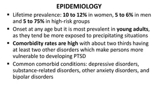 EPIDEMIOLOGY
 Lifetime prevalence: 10 to 12% in women, 5 to 6% in men
and 5 to 75% in high-risk groups
 Onset at any age but it is most prevalent in young adults,
as they tend be more exposed to precipitating situations
 Comorbidity rates are high with about two thirds having
at least two other disorders which make persons more
vulnerable to developing PTSD
 Common comorbid conditions: depressive disorders,
substance-related disorders, other anxiety disorders, and
bipolar disorders
 