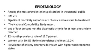 EPIDEMIOLOGY
• Among the most prevalent mental disorders in the general public
• F:M 2:1
• Significant morbidity and often are chronic and resistant to treatment
• The National Comorbidity Study report
 one of four persons met the diagnostic criteria for at least one anxiety
disorder
 12-month prevalence rate of 17.7 percent.
• Women with 30.5% lifetime prevalence and men 19.2%
• Prevalence of anxiety disorders decreases with higher socioeconomic
status
 