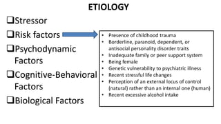 ETIOLOGY
Stressor
Risk factors
Psychodynamic
Factors
Cognitive-Behavioral
Factors
Biological Factors
• Presence of childhood trauma
• Borderline, paranoid, dependent, or
antisocial personality disorder traits
• Inadequate family or peer support system
• Being female
• Genetic vulnerability to psychiatric illness
• Recent stressful life changes
• Perception of an external locus of control
(natural) rather than an internal one (human)
• Recent excessive alcohol intake
 