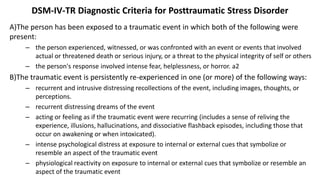 DSM-IV-TR Diagnostic Criteria for Posttraumatic Stress Disorder
A)The person has been exposed to a traumatic event in which both of the following were
present:
– the person experienced, witnessed, or was confronted with an event or events that involved
actual or threatened death or serious injury, or a threat to the physical integrity of self or others
– the person's response involved intense fear, helplessness, or horror. a2
B)The traumatic event is persistently re-experienced in one (or more) of the following ways:
– recurrent and intrusive distressing recollections of the event, including images, thoughts, or
perceptions.
– recurrent distressing dreams of the event
– acting or feeling as if the traumatic event were recurring (includes a sense of reliving the
experience, illusions, hallucinations, and dissociative flashback episodes, including those that
occur on awakening or when intoxicated).
– intense psychological distress at exposure to internal or external cues that symbolize or
resemble an aspect of the traumatic event
– physiological reactivity on exposure to internal or external cues that symbolize or resemble an
aspect of the traumatic event
 