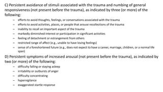 C) Persistent avoidance of stimuli associated with the trauma and numbing of general
responsiveness (not present before the trauma), as indicated by three (or more) of the
following:
– efforts to avoid thoughts, feelings, or conversations associated with the trauma
– efforts to avoid activities, places, or people that arouse recollections of the trauma
– inability to recall an important aspect of the trauma
– markedly diminished interest or participation in significant activities
– feeling of detachment or estrangement from others
– restricted range of affect (e.g., unable to have loving feelings)
– sense of a foreshortened future (e.g., does not expect to have a career, marriage, children, or a normal life
span)
D) Persistent symptoms of increased arousal (not present before the trauma), as indicated by
two (or more) of the following:
– difficulty falling or staying asleep
– irritability or outbursts of anger
– difficulty concentrating
– hypervigilance
– exaggerated startle response
 