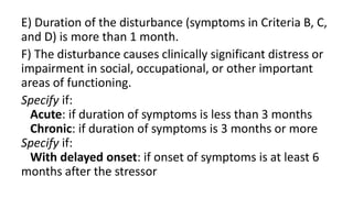 E) Duration of the disturbance (symptoms in Criteria B, C,
and D) is more than 1 month.
F) The disturbance causes clinically significant distress or
impairment in social, occupational, or other important
areas of functioning.
Specify if:
Acute: if duration of symptoms is less than 3 months
Chronic: if duration of symptoms is 3 months or more
Specify if:
With delayed onset: if onset of symptoms is at least 6
months after the stressor
 