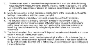 C. The traumatic event is persistently re-experienced in at least one of the following
ways: recurrent images, thoughts, dreams, illusions, flashback episodes, or a sense
of reliving the experience; or distress on exposure to reminders of the traumatic
event.
D. Marked avoidance of stimuli that arouse recollections of the trauma (e.g., thoughts,
feelings, conversations, activities, places, people).
E. Marked symptoms of anxiety or increased arousal (e.g., difficulty sleeping,).
F. The disturbance causes clinically significant distress or impairment in social,
occupational, or other important areas of functioning or impairs the individual's
ability to pursue some necessary task, such as obtaining necessary assistance or
mobilizing personal resources by telling family members about the traumatic
experience.
G. The disturbance lasts for a minimum of 2 days and a maximum of 4 weeks and occurs
within 4 weeks of the traumatic event.
H. The disturbance is not due to the direct physiological effects of a substance (e.g., a
drug of abuse, a medication) or a general medical condition, is not better accounted
for by brief psychotic disorder, and is not merely an exacerbation of a preexisting Axis
I or Axis II disorder.
 