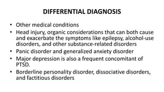 DIFFERENTIAL DIAGNOSIS
• Other medical conditions
• Head injury, organic considerations that can both cause
and exacerbate the symptoms like epilepsy, alcohol-use
disorders, and other substance-related disorders
• Panic disorder and generalized anxiety disorder
• Major depression is also a frequent concomitant of
PTSD.
• Borderline personality disorder, dissociative disorders,
and factitious disorders
 