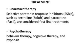 TREATMENT
• Pharmacotherapy
Selective serotonin reuptake inhibitors (SSRIs),
such as sertraline (Zoloft) and paroxetine
(Paxil), are considered first-line treatments
• Psychotherapy
behavior therapy, cognitive therapy, and
hypnosis
 