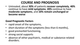 COURSE AND PROGNOSIS
• Untreated, about 30% of patients recover completely, 40%
continue to have mild symptoms, 20% continue to have
moderate symptoms, and 10% remain unchanged or
become worse
Good Prognostic Factors
• rapid onset of the symptoms,
• short duration of the symptoms (less than 6 months),
• good premorbid functioning,
• strong social supports
• absence of other psychiatric, medical or substance-related
disorders.
 