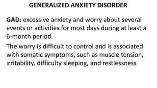 GENERALIZED ANXIETY DISORDER
GAD: excessive anxiety and worry about several
events or activities for most days during at least a
6-month period.
The worry is difficult to control and is associated
with somatic symptoms, such as muscle tension,
irritability, difficulty sleeping, and restlessness
 