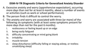 DSM-IV-TR Diagnostic Criteria for Generalized Anxiety Disorder
A. Excessive anxiety and worry (apprehensive expectation), occurring
more days than not for at least 6 months, about a number of events
or activities (such as work or school performance).
B. The person finds it difficult to control the worry.
C. The anxiety and worry are associated with three (or more) of the
following six symptoms (with at least some symptoms present for
more days than not for the past 6 months).
i. restlessness or feeling keyed up or on edge
ii. being easily fatigued
iii. difficulty concentrating or mind going blank
iv. irritability
v. muscle tension
vi. sleep disturbance (difficulty falling or staying asleep, or restless
unsatisfying sleep)
 