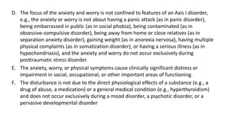 D. The focus of the anxiety and worry is not confined to features of an Axis I disorder,
e.g., the anxiety or worry is not about having a panic attack (as in panic disorder),
being embarrassed in public (as in social phobia), being contaminated (as in
obsessive-compulsive disorder), being away from home or close relatives (as in
separation anxiety disorder), gaining weight (as in anorexia nervosa), having multiple
physical complaints (as in somatization disorder), or having a serious illness (as in
hypochondriasis), and the anxiety and worry do not occur exclusively during
posttraumatic stress disorder.
E. The anxiety, worry, or physical symptoms cause clinically significant distress or
impairment in social, occupational, or other important areas of functioning.
F. The disturbance is not due to the direct physiological effects of a substance (e.g., a
drug of abuse, a medication) or a general medical condition (e.g., hyperthyroidism)
and does not occur exclusively during a mood disorder, a psychotic disorder, or a
pervasive developmental disorder
 