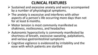 CLINICAL FEATURES
 Sustained and excessive anxiety and worry accompanied
by a number of physiological symptoms.
 The anxiety is excessive and interferes with other
aspects of a person's life occurring more days than not
for at least 6 months.
 Motor tension is most commonly manifested as
shakiness, restlessness, and headaches
 Autonomic hyperactivity is commonly manifested by
shortness of breath, excessive sweating, palpitations,
and various gastrointestinal symptoms
 Cognitive vigilance is evidenced by irritability and the
ease with which patients are startled
 