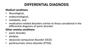 DIFFERENTIAL DIAGNOSIS
Medical conditions
• Neurological,
• endocrinological,
• metabolic, and
• medication-related disorders similar to those considered in the
differential diagnosis of panic disorder
Other anxiety conditions
• panic disorder,
• phobias,
• obsessive-compulsive disorder (OCD)
• posttraumatic stress disorder (PTSD).
 