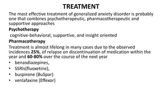 TREATMENT
The most effective treatment of generalized anxiety disorder is probably
one that combines psychotherapeutic, pharmacotherapeutic and
supportive approaches
Psychotherapy
cognitive-behavioral, supportive, and insight oriented
Pharmacotherapy
Treatment is almost lifelong in many cases due to the observed
incidences 25%, of relapse on discontinuation of medication within the
year and 60-80% over the course of the next year
• benzodiazepines,
• SSRIs(fluoxetine),
• buspirone (BuSpar)
• venlafaxine (Effexor)
 