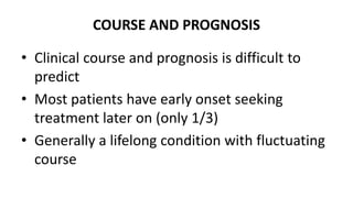 COURSE AND PROGNOSIS
• Clinical course and prognosis is difficult to
predict
• Most patients have early onset seeking
treatment later on (only 1/3)
• Generally a lifelong condition with fluctuating
course
 