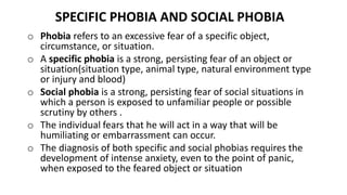SPECIFIC PHOBIA AND SOCIAL PHOBIA
o Phobia refers to an excessive fear of a specific object,
circumstance, or situation.
o A specific phobia is a strong, persisting fear of an object or
situation(situation type, animal type, natural environment type
or injury and blood)
o Social phobia is a strong, persisting fear of social situations in
which a person is exposed to unfamiliar people or possible
scrutiny by others .
o The individual fears that he will act in a way that will be
humiliating or embarrassment can occur.
o The diagnosis of both specific and social phobias requires the
development of intense anxiety, even to the point of panic,
when exposed to the feared object or situation
 