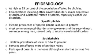 EPIDEMIOLOGY
o As high as 25 percent of the population affected by phobias.
o Complications including other anxiety disorders, major depressive
disorder, and substance-related disorders, especially alcohol use
disorders.
Specific phobia
o lifetime prevalence of specific phobia is about 11 percent
o most common mental disorder among women and the second most
common among men, second only to substance-related disorders
Social phobia
o Lifetime prevalence of social of 3 to 13 percent
o Females are affected more often than males
o Peak age of onset is in the teens although can start as early as five
years
 