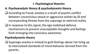 I. Psychological theories
A. Psychoanalytic theory & psychodynamic theory
 According to Freud, anxiety is a result of psychic conflict
between unconscious sexual or aggressive wishes by ID and
corresponding threats from the superego or external reality.
 In response to this signal, the ego mobilized defense
mechanisms to prevent unacceptable thoughts and feelings
from emerging into conscious awareness
Psychodynamic theory
 Superego anxiety is related to guilt feelings about not living up
to internalized standards of moral behavior derived from the
parents.
 