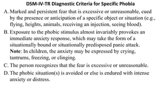 DSM-IV-TR Diagnostic Criteria for Specific Phobia
A. Marked and persistent fear that is excessive or unreasonable, cued
by the presence or anticipation of a specific object or situation (e.g.,
flying, heights, animals, receiving an injection, seeing blood).
B. Exposure to the phobic stimulus almost invariably provokes an
immediate anxiety response, which may take the form of a
situationally bound or situationally predisposed panic attack.
Note: In children, the anxiety may be expressed by crying,
tantrums, freezing, or clinging.
C. The person recognizes that the fear is excessive or unreasonable.
D. The phobic situation(s) is avoided or else is endured with intense
anxiety or distress.
 