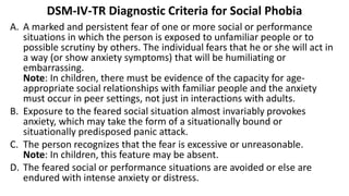 DSM-IV-TR Diagnostic Criteria for Social Phobia
A. A marked and persistent fear of one or more social or performance
situations in which the person is exposed to unfamiliar people or to
possible scrutiny by others. The individual fears that he or she will act in
a way (or show anxiety symptoms) that will be humiliating or
embarrassing.
Note: In children, there must be evidence of the capacity for age-
appropriate social relationships with familiar people and the anxiety
must occur in peer settings, not just in interactions with adults.
B. Exposure to the feared social situation almost invariably provokes
anxiety, which may take the form of a situationally bound or
situationally predisposed panic attack.
C. The person recognizes that the fear is excessive or unreasonable.
Note: In children, this feature may be absent.
D. The feared social or performance situations are avoided or else are
endured with intense anxiety or distress.
 