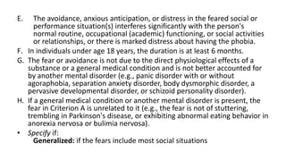 E. The avoidance, anxious anticipation, or distress in the feared social or
performance situation(s) interferes significantly with the person's
normal routine, occupational (academic) functioning, or social activities
or relationships, or there is marked distress about having the phobia.
F. In individuals under age 18 years, the duration is at least 6 months.
G. The fear or avoidance is not due to the direct physiological effects of a
substance or a general medical condition and is not better accounted for
by another mental disorder (e.g., panic disorder with or without
agoraphobia, separation anxiety disorder, body dysmorphic disorder, a
pervasive developmental disorder, or schizoid personality disorder).
H. If a general medical condition or another mental disorder is present, the
fear in Criterion A is unrelated to it (e.g., the fear is not of stuttering,
trembling in Parkinson's disease, or exhibiting abnormal eating behavior in
anorexia nervosa or bulimia nervosa).
• Specify if:
Generalized: if the fears include most social situations
 