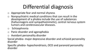 Differential diagnosis
o Appropriate fear and normal shyness
o Nonpsychiatric medical conditions that can result in the
development of a phobia include the use of substances
(hallucinogens and sympathomimetic), central nervous system
tumors and cerebrovascular diseases.
o Schizophrenia
o Panic disorder and agoraphobia
o Avoidant personality disorder
Social phobia- major depressive disorder and schizoid personality
disorder
Specific phobia- hypochondriasis, OCD and paranoid personality
disorder
 