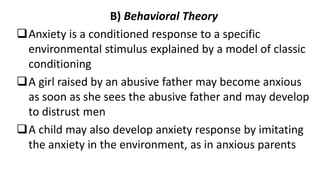 B) Behavioral Theory
Anxiety is a conditioned response to a specific
environmental stimulus explained by a model of classic
conditioning
A girl raised by an abusive father may become anxious
as soon as she sees the abusive father and may develop
to distrust men
A child may also develop anxiety response by imitating
the anxiety in the environment, as in anxious parents
 
