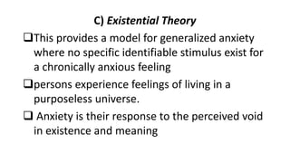 C) Existential Theory
This provides a model for generalized anxiety
where no specific identifiable stimulus exist for
a chronically anxious feeling
persons experience feelings of living in a
purposeless universe.
 Anxiety is their response to the perceived void
in existence and meaning
 