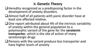 II. Genetic Theory
Heredity recognized as a predisposing factor in the
development of anxiety disorders.
Almost half of all patients with panic disorder have at
least one affected relative.
One report attributed about 4% of the intrinsic variability
of anxiety within the general population to a
polymorphic variant of the gene for the serotonin
transporter, which is the site of action of many
serotonergic drugs
Persons with the variant produce less transporter and
have higher levels of anxiety
 