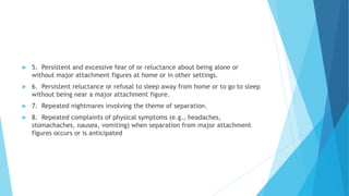  5. Persistent and excessive fear of or reluctance about being alone or
without major attachment figures at home or in other settings.
 6. Persistent reluctance or refusal to sleep away from home or to go to sleep
without being near a major attachment figure.
 7. Repeated nightmares involving the theme of separation.
 8. Repeated complaints of physical symptoms (e.g., headaches,
stomachaches, nausea, vomiting) when separation from major attachment
figures occurs or is anticipated
 