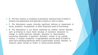  B. The fear, anxiety, or avoidance is persistent, lasting at least 4 weeks in
children and adolescents and typically 6 months or more in adults.
 C. The disturbance causes clinically significant distress or impairment in
social, academic, occupational, or other important areas of functioning.
 D. The disturbance is not better explained by another mental disorder,
such as refusing to leave home because of excessive resistance to
change in autism spectrum disorder; delusions or hallucinations
concerning separation in psychotic disorders; refusal to go outside
without a trusted companion in agoraphobia; worries about ill health or
other harm befalling significant others in generalized anxiety disorder; or
concerns about having an illness in illness anxiety disorder.
 
