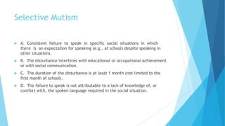 Selective Mutism
 A. Consistent failure to speak in specific social situations in which
there is an expectation for speaking (e.g., at school) despite speaking in
other situations.
 B. The disturbance interferes with educational or occupational achievement
or with social communication.
 C. The duration of the disturbance is at least 1 month (not limited to the
first month of school).
 D. The failure to speak is not attributable to a lack of knowledge of, or
comfort with, the spoken language required in the social situation.
 