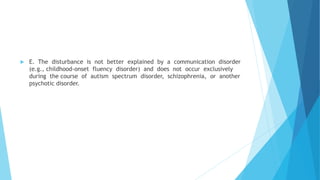  E. The disturbance is not better explained by a communication disorder
(e.g., childhood-onset fluency disorder) and does not occur exclusively
during the course of autism spectrum disorder, schizophrenia, or another
psychotic disorder.
 
