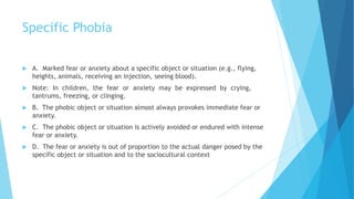 Specific Phobia
 A. Marked fear or anxiety about a specific object or situation (e.g., flying,
heights, animals, receiving an injection, seeing blood).
 Note: In children, the fear or anxiety may be expressed by crying,
tantrums, freezing, or clinging.
 B. The phobic object or situation almost always provokes immediate fear or
anxiety.
 C. The phobic object or situation is actively avoided or endured with intense
fear or anxiety.
 D. The fear or anxiety is out of proportion to the actual danger posed by the
specific object or situation and to the sociocultural context
 