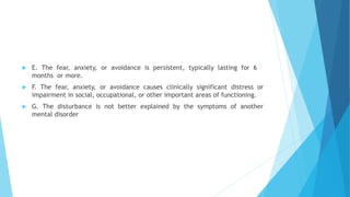  E. The fear, anxiety, or avoidance is persistent, typically lasting for 6
months or more.
 F. The fear, anxiety, or avoidance causes clinically significant distress or
impairment in social, occupational, or other important areas of functioning.
 G. The disturbance is not better explained by the symptoms of another
mental disorder
 