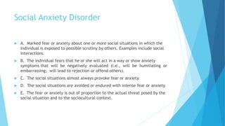 Social Anxiety Disorder
 A. Marked fear or anxiety about one or more social situations in which the
individual is exposed to possible scrutiny by others. Examples include social
interactions.
 B. The individual fears that he or she will act in a way or show anxiety
symptoms that will be negatively evaluated (i.e., will be humiliating or
embarrassing; will lead to rejection or offend others).
 C. The social situations almost always provoke fear or anxiety.
 D. The social situations are avoided or endured with intense fear or anxiety.
 E. The fear or anxiety is out of proportion to the actual threat posed by the
social situation and to the sociocultural context.
 