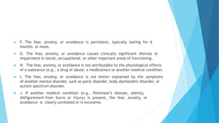  F. The fear, anxiety, or avoidance is persistent, typically lasting for 6
months or more.
 G. The fear, anxiety, or avoidance causes clinically significant distress or
impairment in social, occupational, or other important areas of functioning.
 H. The fear, anxiety, or avoidance is not attributable to the physiological effects
of a substance (e.g., a drug of abuse, a medication) or another medical condition.
 I. The fear, anxiety, or avoidance is not better explained by the symptoms
of another mental disorder, such as panic disorder, body dysmorphic disorder, or
autism spectrum disorder.
 J. If another medical condition (e.g., Parkinson’s disease, obesity,
disfigurement from burns or injury) is present, the fear, anxiety, or
avoidance is clearly unrelated or is excessive.
 