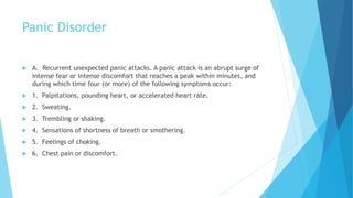 Panic Disorder
 A. Recurrent unexpected panic attacks. A panic attack is an abrupt surge of
intense fear or intense discomfort that reaches a peak within minutes, and
during which time four (or more) of the following symptoms occur:
 1. Palpitations, pounding heart, or accelerated heart rate.
 2. Sweating.
 3. Trembling or shaking.
 4. Sensations of shortness of breath or smothering.
 5. Feelings of choking.
 6. Chest pain or discomfort.
 