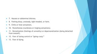  7. Nausea or abdominal distress.
 8. Feeling dizzy, unsteady, light-headed, or faint.
 9. Chills or heat sensations.
 10. Paresthesias (numbness or tingling sensations).
 11. Derealization (feelings of unreality) or depersonalization (being detached
from oneself).
 12. Fear of losing control or “going crazy.”
 13. Fear of dying.
 