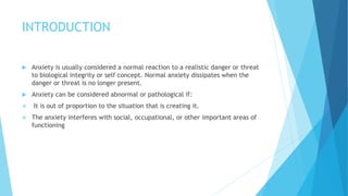INTRODUCTION
 Anxiety is usually considered a normal reaction to a realistic danger or threat
to biological integrity or self concept. Normal anxiety dissipates when the
danger or threat is no longer present.
 Anxiety can be considered abnormal or pathological if:
 It is out of proportion to the situation that is creating it.
 The anxiety interferes with social, occupational, or other important areas of
functioning
 